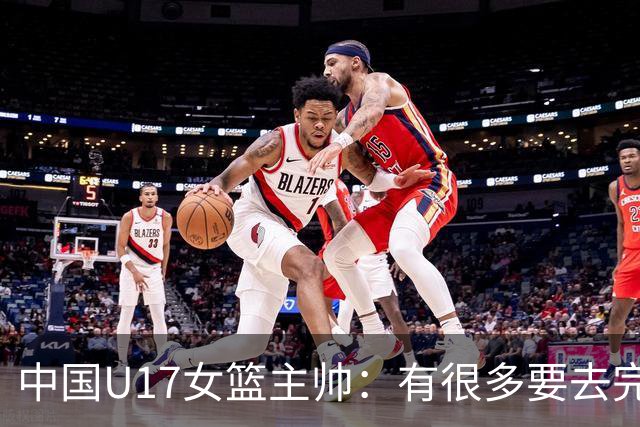 中国U17女篮主帅：有很多要去完善的地方 对外线的控制还是不够好