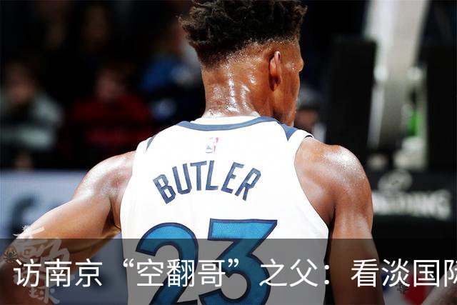 访南京“空翻哥”之父：看淡国际赛场走红流量 助力回归理性成长